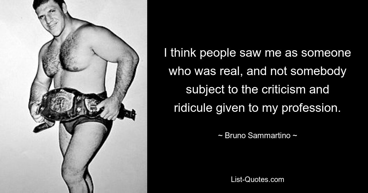 I think people saw me as someone who was real, and not somebody subject to the criticism and ridicule given to my profession. — © Bruno Sammartino