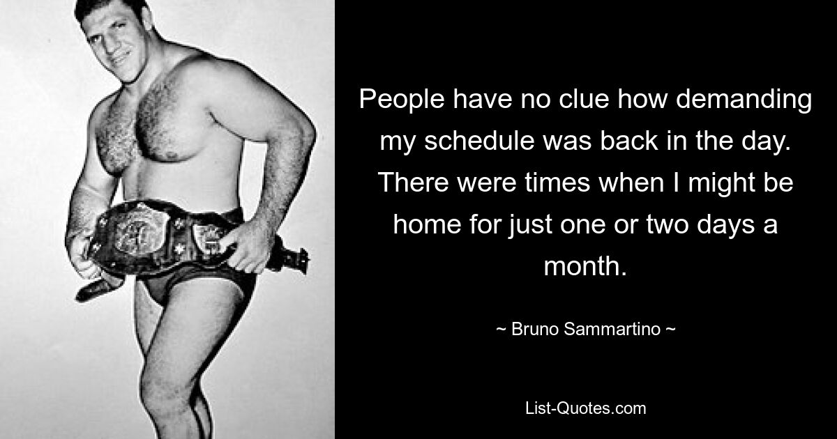 People have no clue how demanding my schedule was back in the day. There were times when I might be home for just one or two days a month. — © Bruno Sammartino