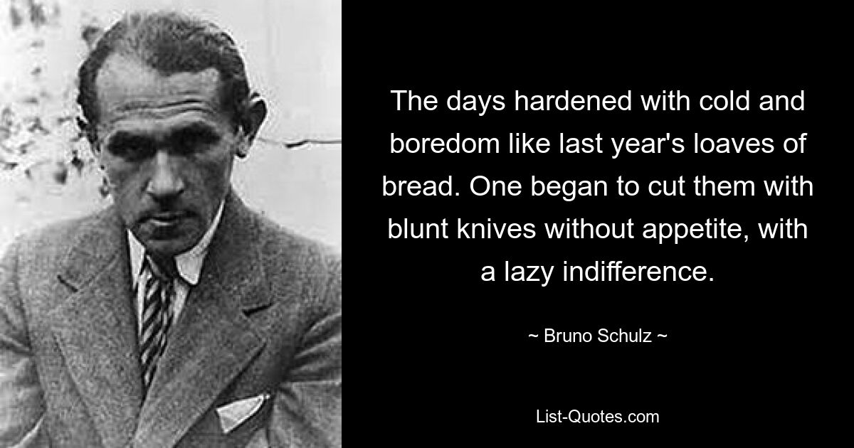 The days hardened with cold and boredom like last year's loaves of bread. One began to cut them with blunt knives without appetite, with a lazy indifference. — © Bruno Schulz