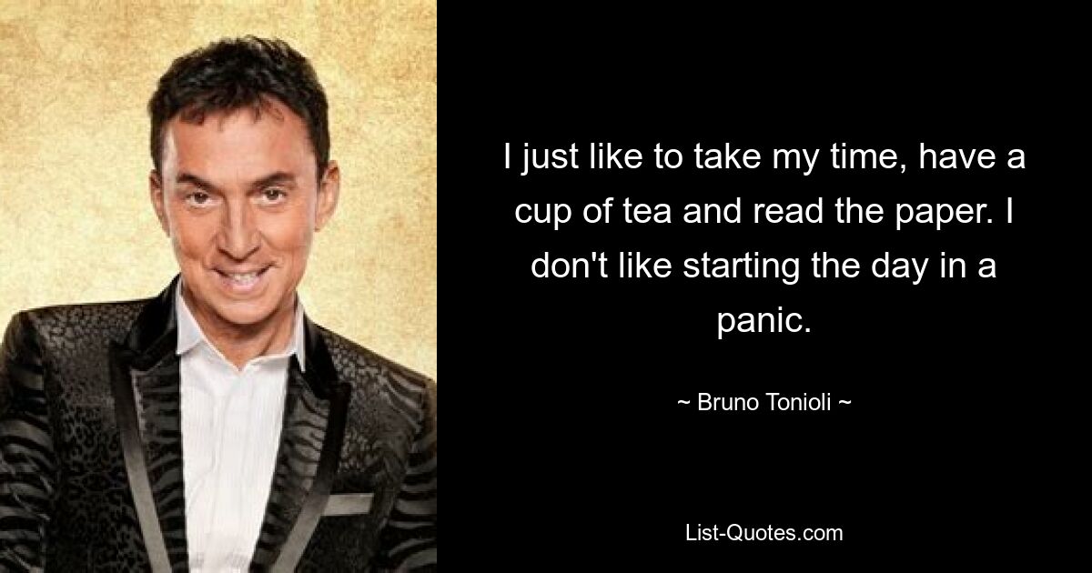 I just like to take my time, have a cup of tea and read the paper. I don't like starting the day in a panic. — © Bruno Tonioli