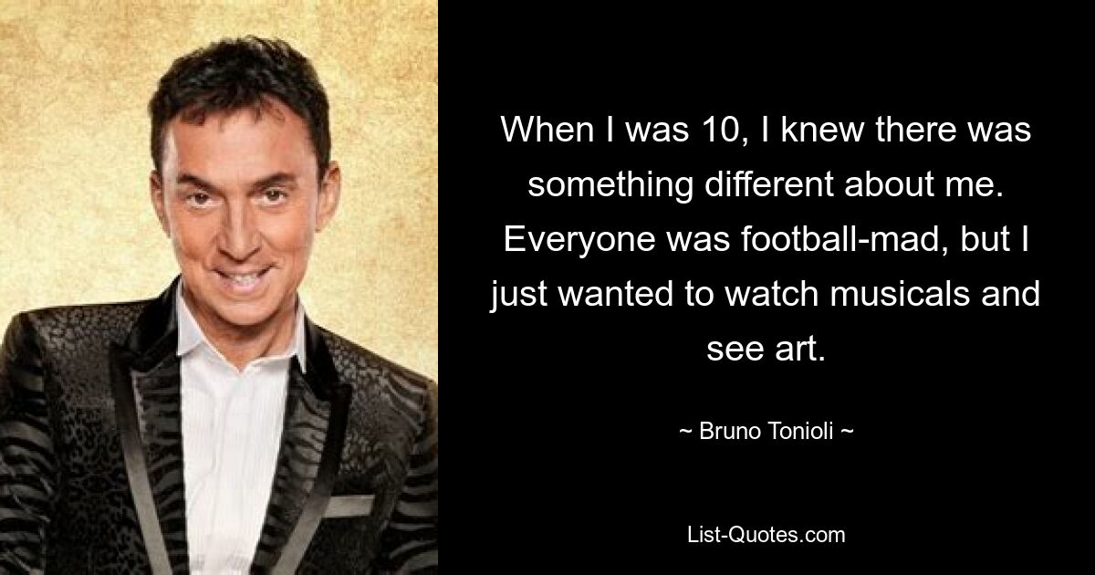 When I was 10, I knew there was something different about me. Everyone was football-mad, but I just wanted to watch musicals and see art. — © Bruno Tonioli