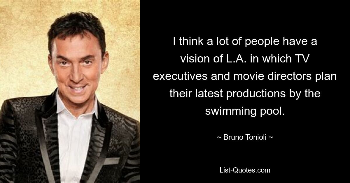 I think a lot of people have a vision of L.A. in which TV executives and movie directors plan their latest productions by the swimming pool. — © Bruno Tonioli