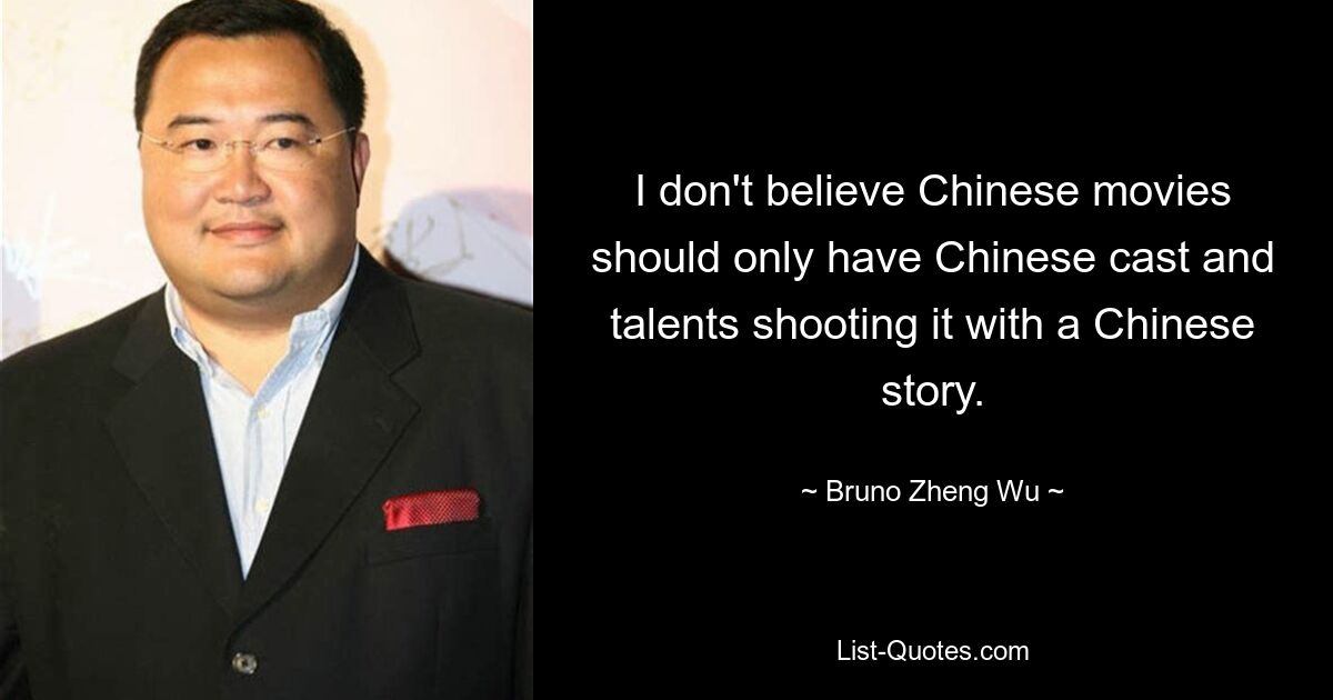 I don't believe Chinese movies should only have Chinese cast and talents shooting it with a Chinese story. — © Bruno Zheng Wu