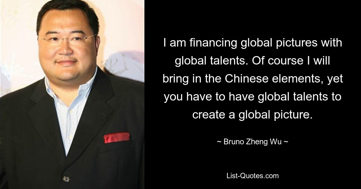 I am financing global pictures with global talents. Of course I will bring in the Chinese elements, yet you have to have global talents to create a global picture. — © Bruno Zheng Wu