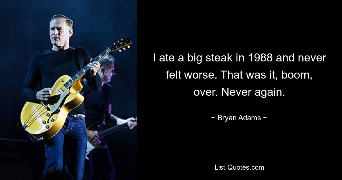 I ate a big steak in 1988 and never felt worse. That was it, boom, over. Never again. — © Bryan Adams