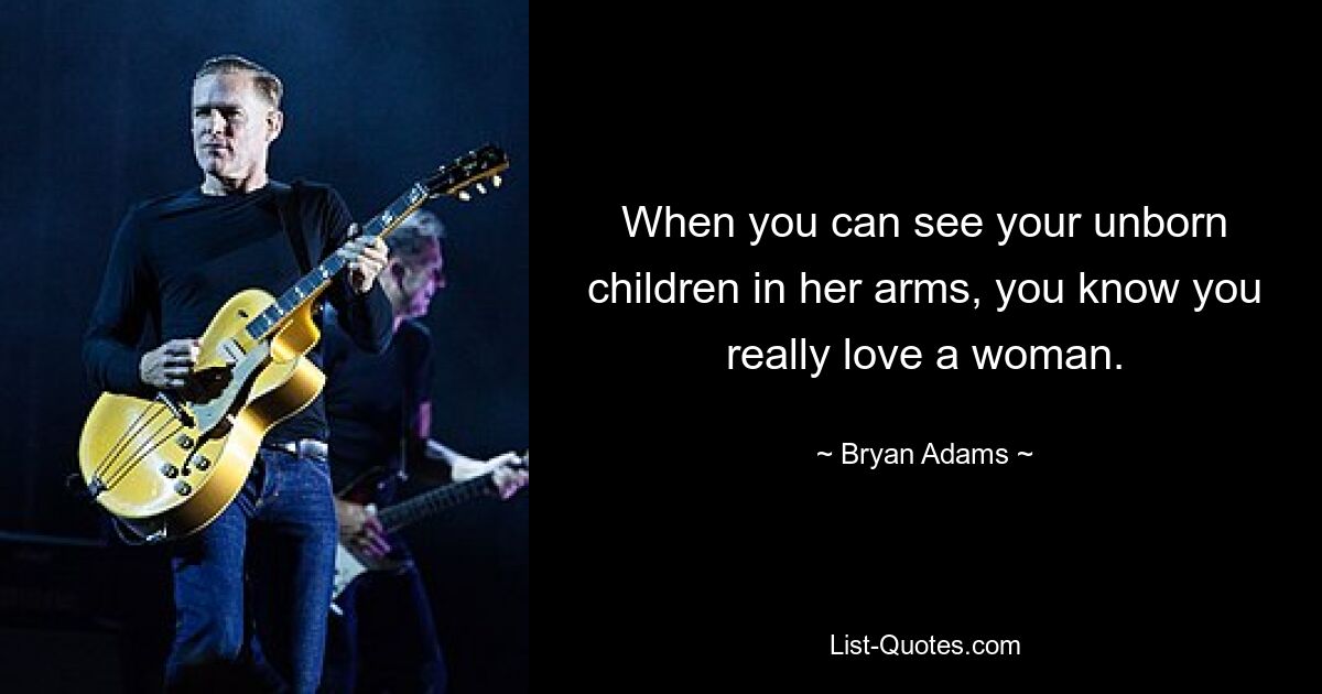 When you can see your unborn children in her arms, you know you really love a woman. — © Bryan Adams