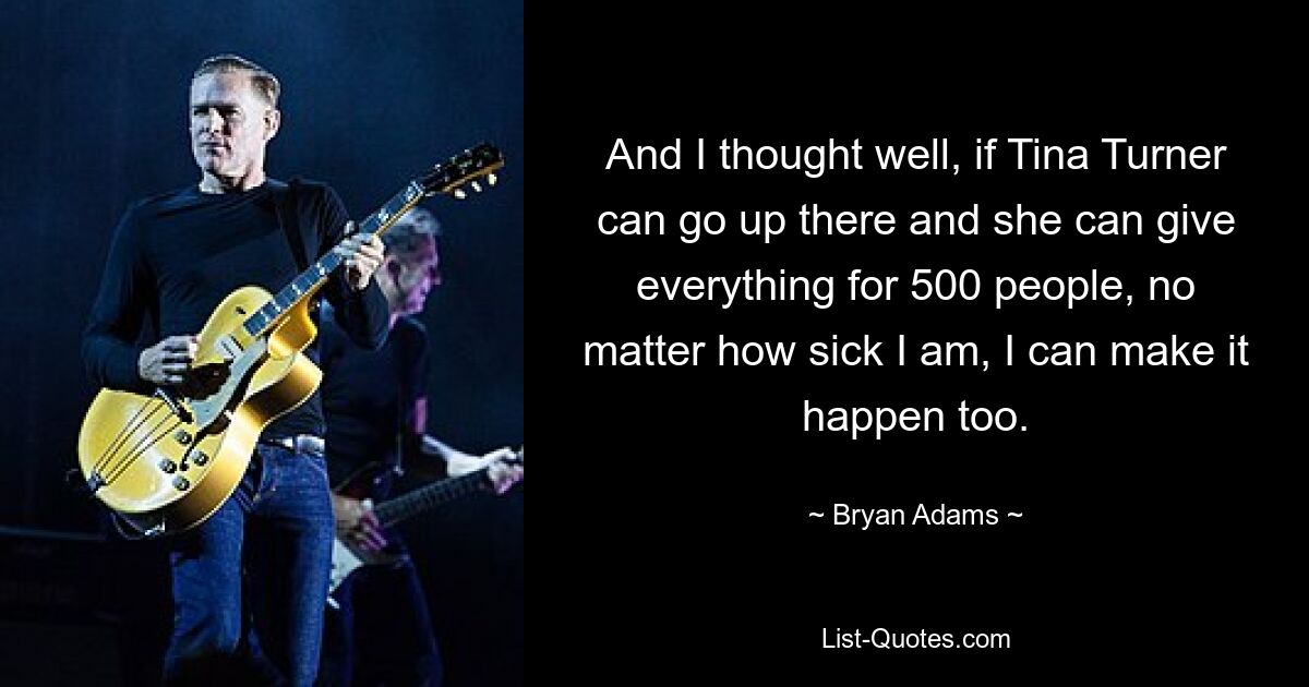 And I thought well, if Tina Turner can go up there and she can give everything for 500 people, no matter how sick I am, I can make it happen too. — © Bryan Adams