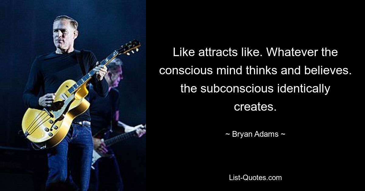 Like attracts like. Whatever the conscious mind thinks and believes. the subconscious identically creates. — © Bryan Adams