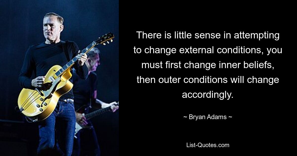 There is little sense in attempting to change external conditions, you must first change inner beliefs, then outer conditions will change accordingly. — © Bryan Adams