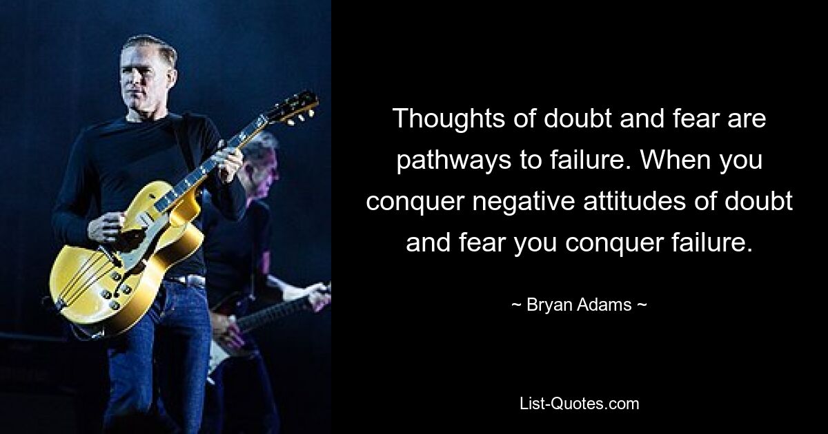 Thoughts of doubt and fear are pathways to failure. When you conquer negative attitudes of doubt and fear you conquer failure. — © Bryan Adams