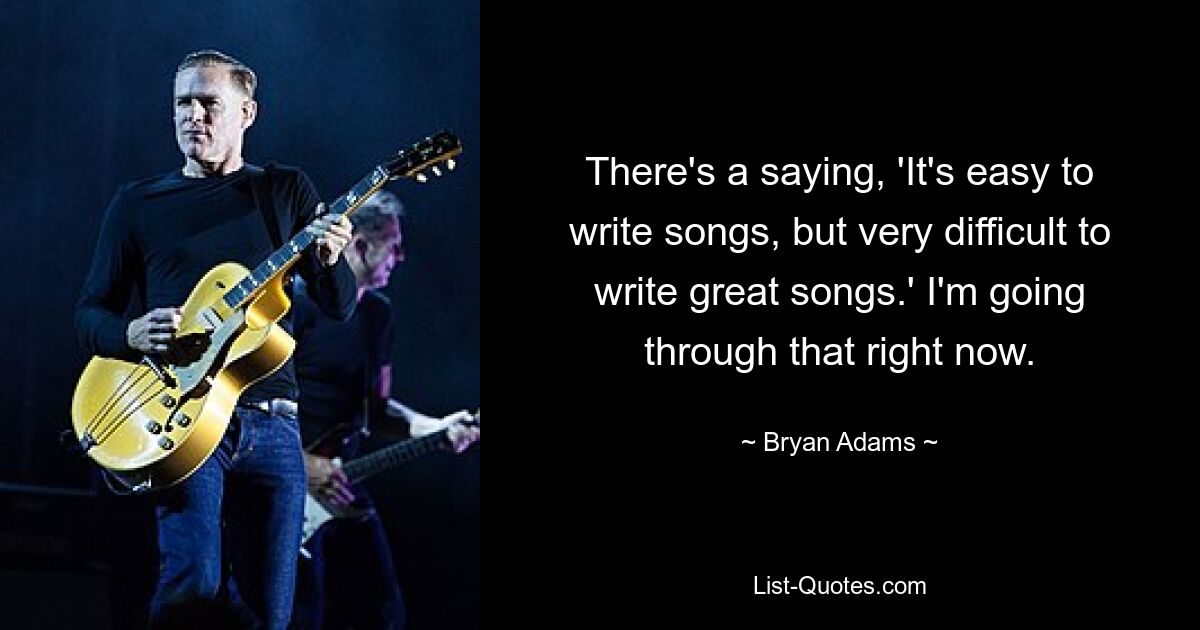 There's a saying, 'It's easy to write songs, but very difficult to write great songs.' I'm going through that right now. — © Bryan Adams