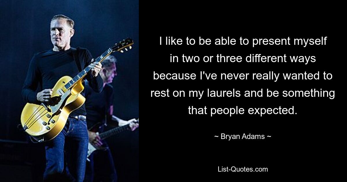 I like to be able to present myself in two or three different ways because I've never really wanted to rest on my laurels and be something that people expected. — © Bryan Adams