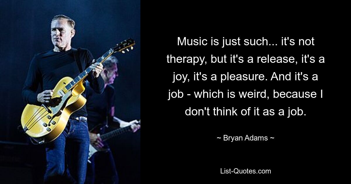 Music is just such... it's not therapy, but it's a release, it's a joy, it's a pleasure. And it's a job - which is weird, because I don't think of it as a job. — © Bryan Adams