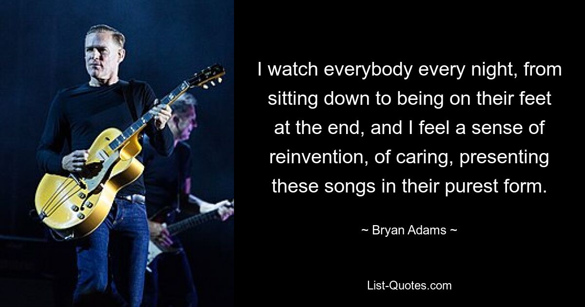 I watch everybody every night, from sitting down to being on their feet at the end, and I feel a sense of reinvention, of caring, presenting these songs in their purest form. — © Bryan Adams