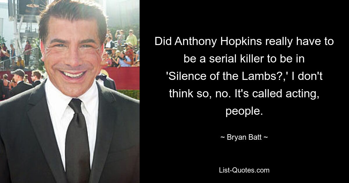 Did Anthony Hopkins really have to be a serial killer to be in 'Silence of the Lambs?,' I don't think so, no. It's called acting, people. — © Bryan Batt