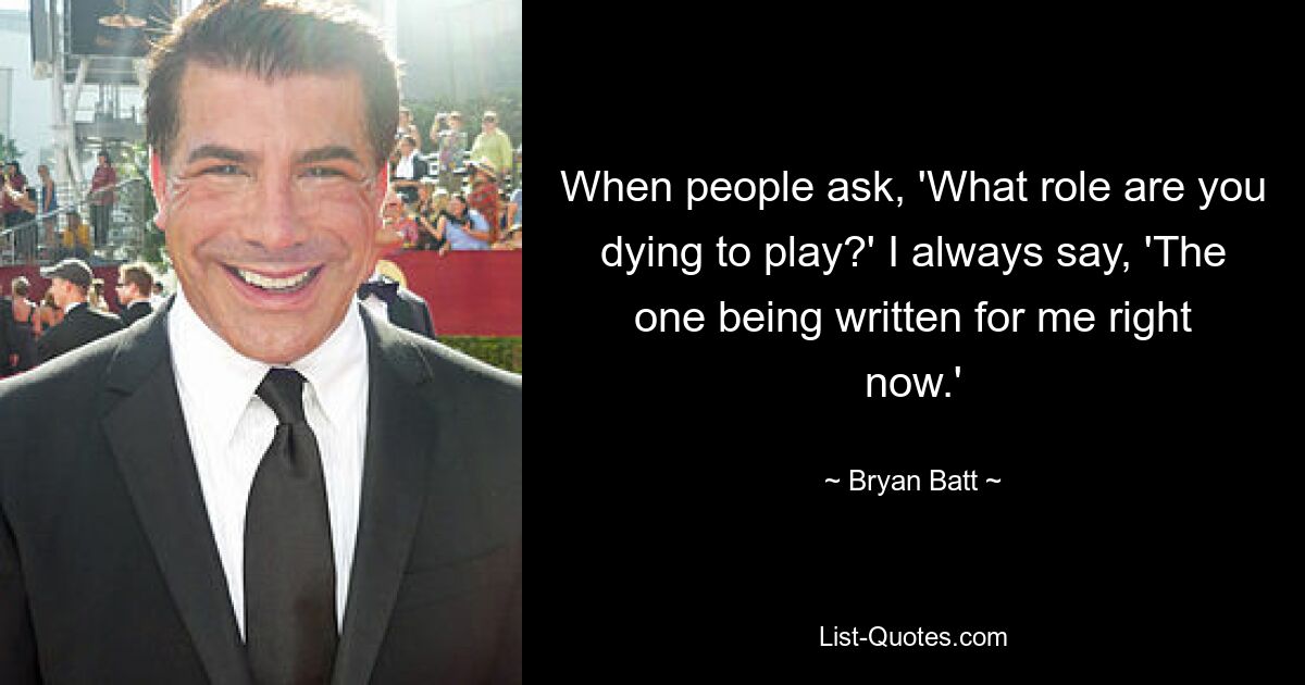 When people ask, 'What role are you dying to play?' I always say, 'The one being written for me right now.' — © Bryan Batt