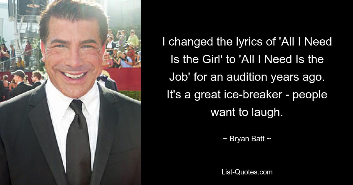 I changed the lyrics of 'All I Need Is the Girl' to 'All I Need Is the Job' for an audition years ago. It's a great ice-breaker - people want to laugh. — © Bryan Batt