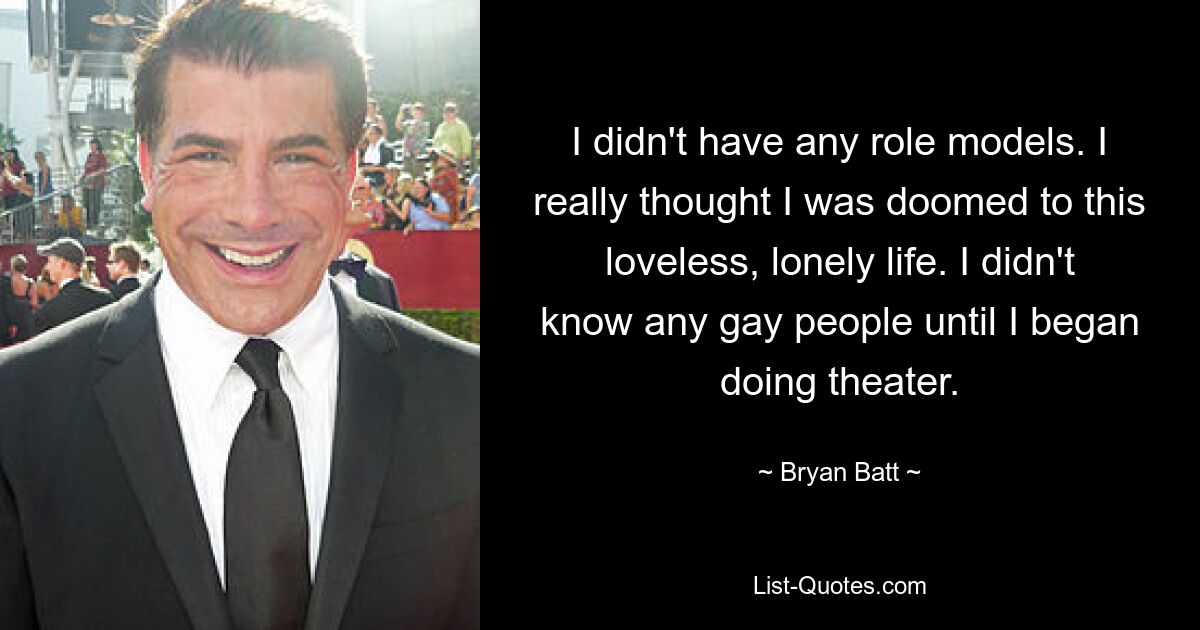 I didn't have any role models. I really thought I was doomed to this loveless, lonely life. I didn't know any gay people until I began doing theater. — © Bryan Batt