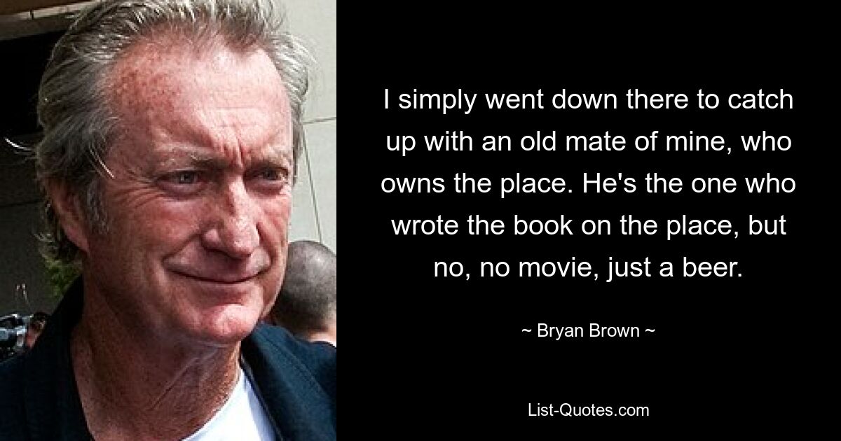 I simply went down there to catch up with an old mate of mine, who owns the place. He's the one who wrote the book on the place, but no, no movie, just a beer. — © Bryan Brown