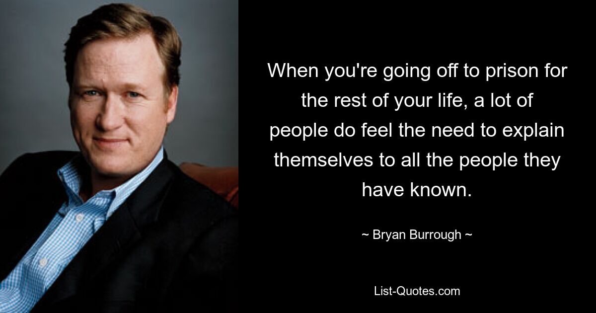 When you're going off to prison for the rest of your life, a lot of people do feel the need to explain themselves to all the people they have known. — © Bryan Burrough