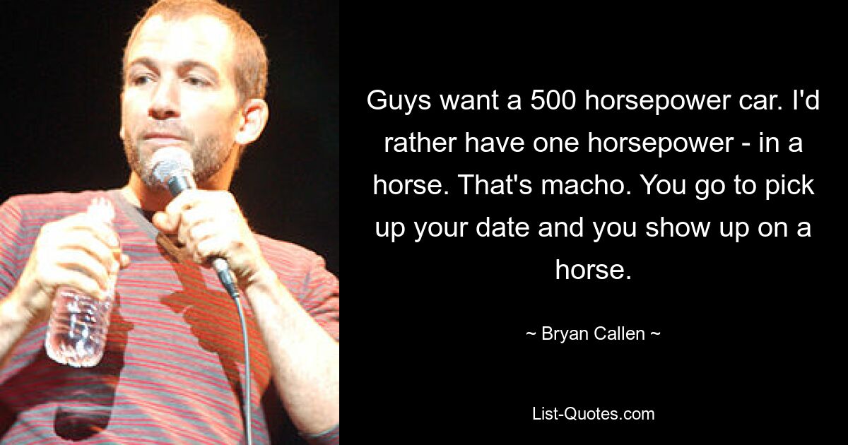 Guys want a 500 horsepower car. I'd rather have one horsepower - in a horse. That's macho. You go to pick up your date and you show up on a horse. — © Bryan Callen