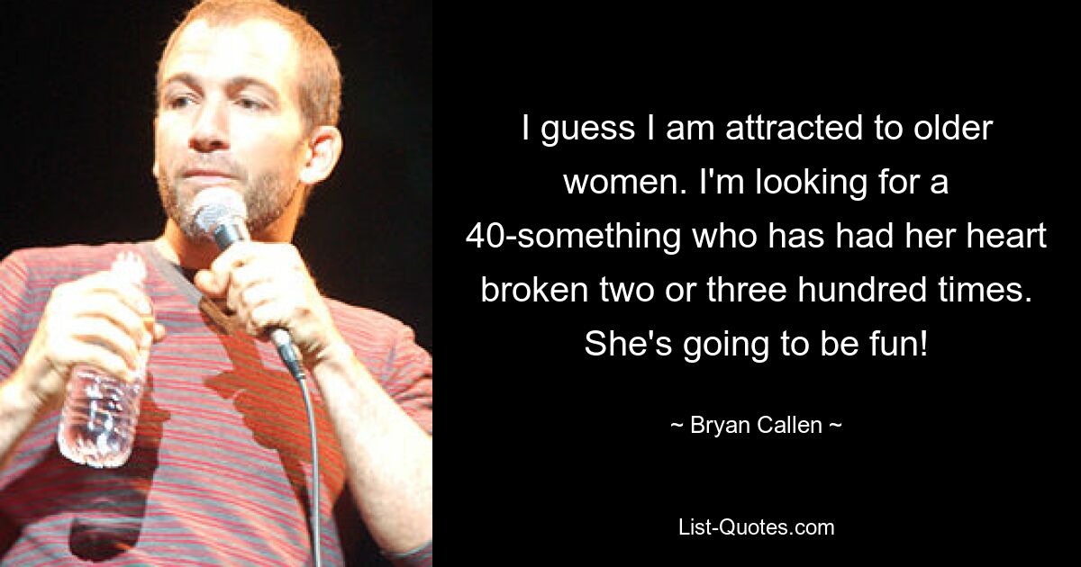 I guess I am attracted to older women. I'm looking for a 40-something who has had her heart broken two or three hundred times. She's going to be fun! — © Bryan Callen