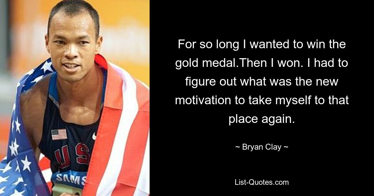 For so long I wanted to win the gold medal.Then I won. I had to figure out what was the new motivation to take myself to that place again. — © Bryan Clay