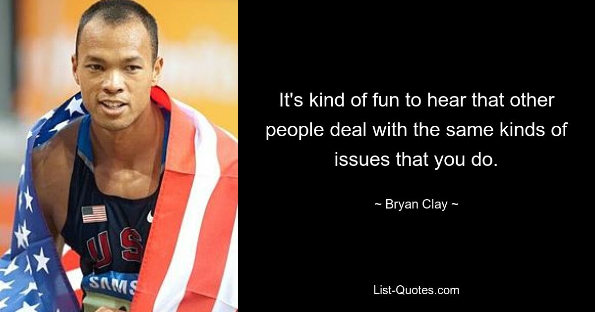 It's kind of fun to hear that other people deal with the same kinds of issues that you do. — © Bryan Clay