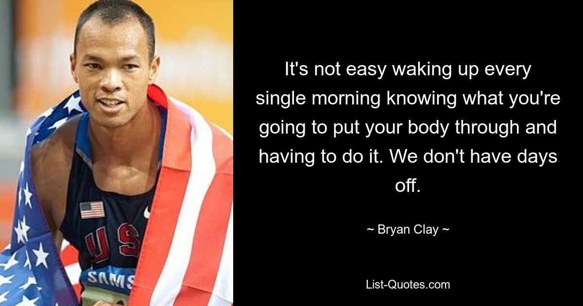 It's not easy waking up every single morning knowing what you're going to put your body through and having to do it. We don't have days off. — © Bryan Clay