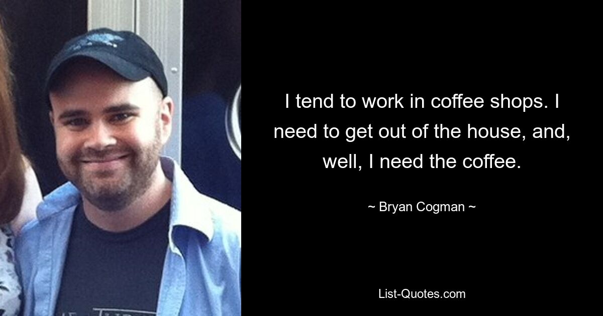 I tend to work in coffee shops. I need to get out of the house, and, well, I need the coffee. — © Bryan Cogman