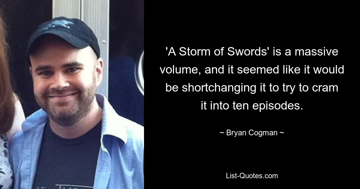 'A Storm of Swords' is a massive volume, and it seemed like it would be shortchanging it to try to cram it into ten episodes. — © Bryan Cogman