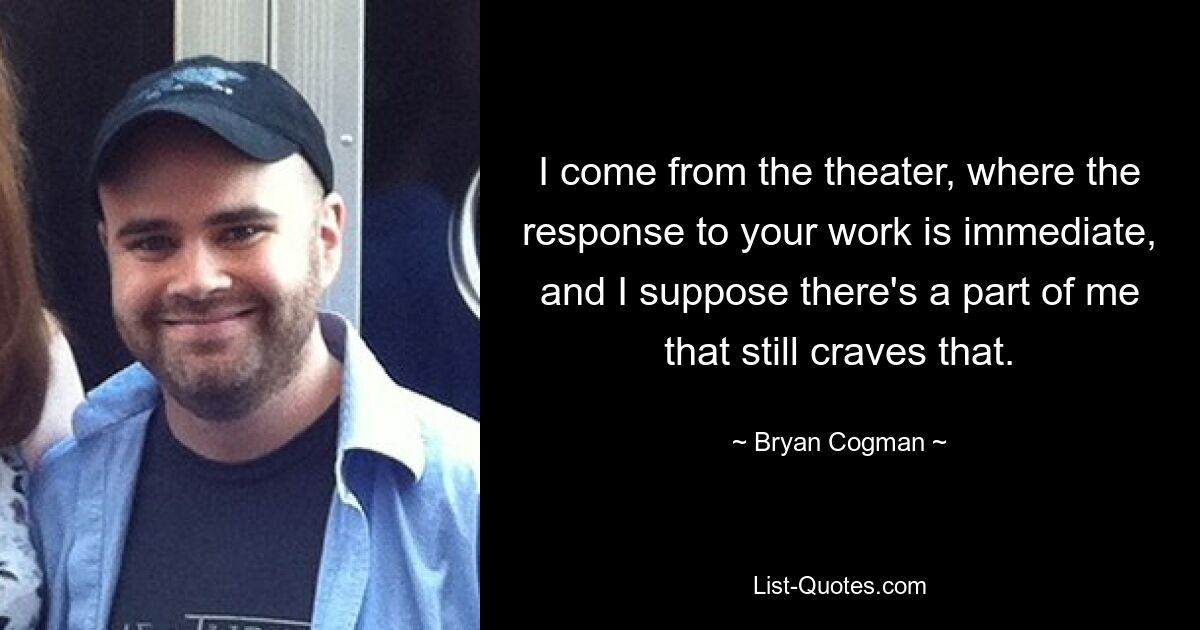 I come from the theater, where the response to your work is immediate, and I suppose there's a part of me that still craves that. — © Bryan Cogman