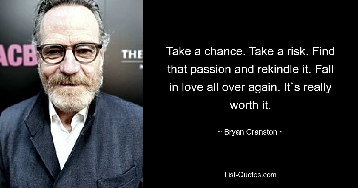 Take a chance. Take a risk. Find that passion and rekindle it. Fall in love all over again. It`s really worth it. — © Bryan Cranston