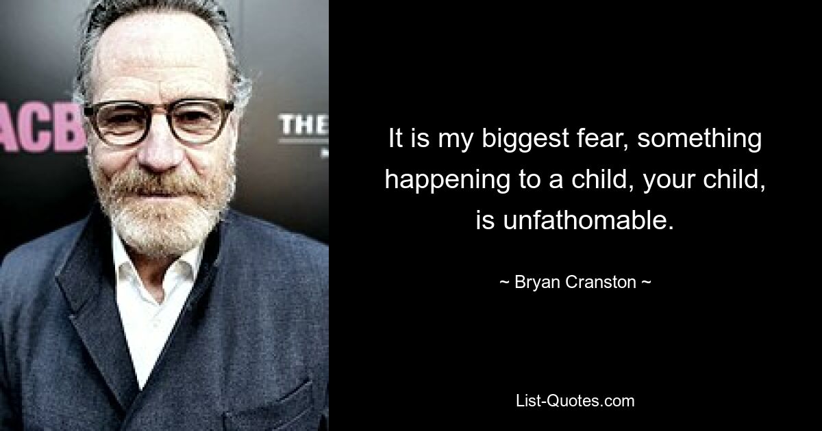 It is my biggest fear, something happening to a child, your child, is unfathomable. — © Bryan Cranston