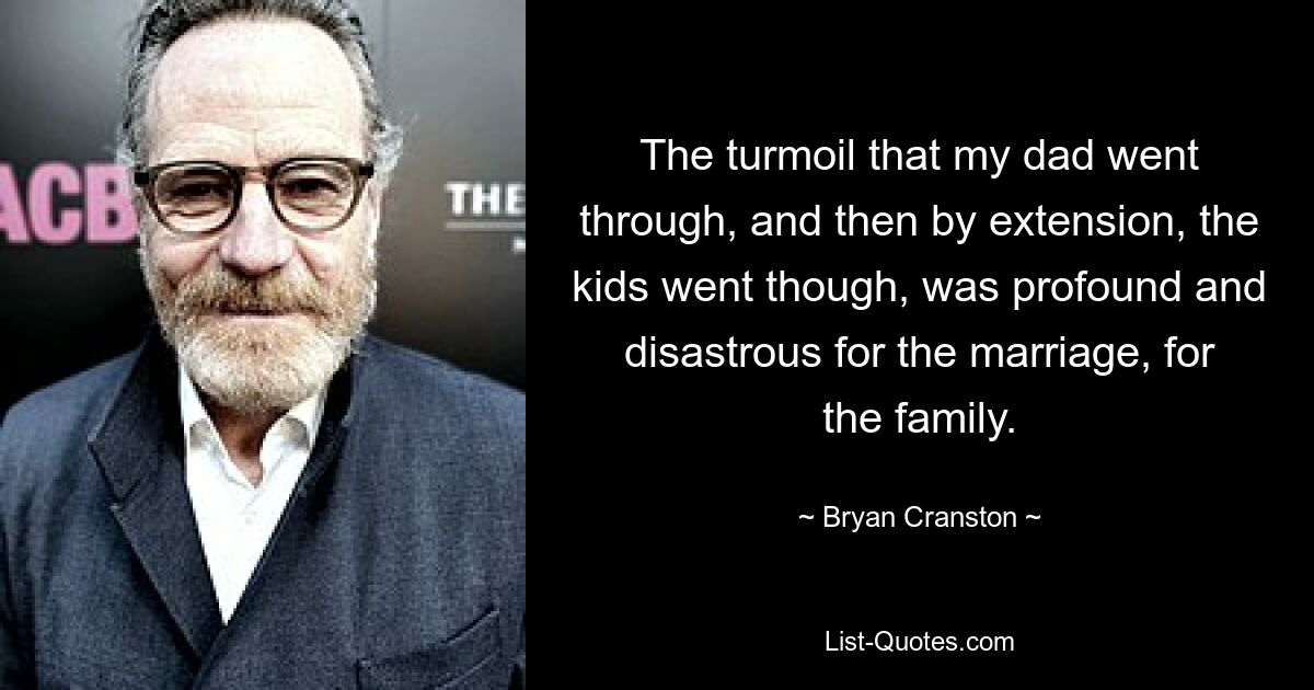 The turmoil that my dad went through, and then by extension, the kids went though, was profound and disastrous for the marriage, for the family. — © Bryan Cranston