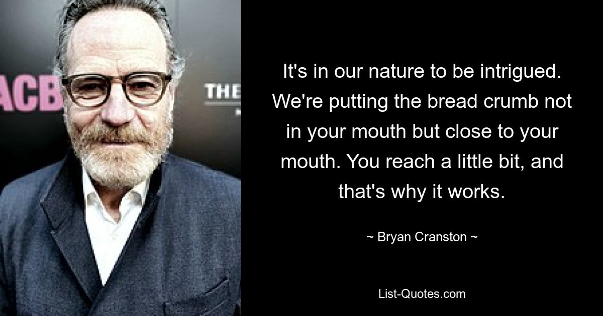 It's in our nature to be intrigued. We're putting the bread crumb not in your mouth but close to your mouth. You reach a little bit, and that's why it works. — © Bryan Cranston