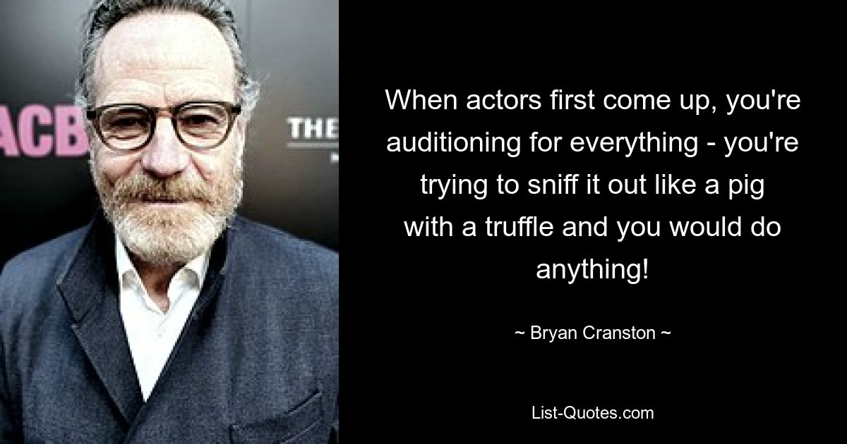 When actors first come up, you're auditioning for everything - you're trying to sniff it out like a pig with a truffle and you would do anything! — © Bryan Cranston