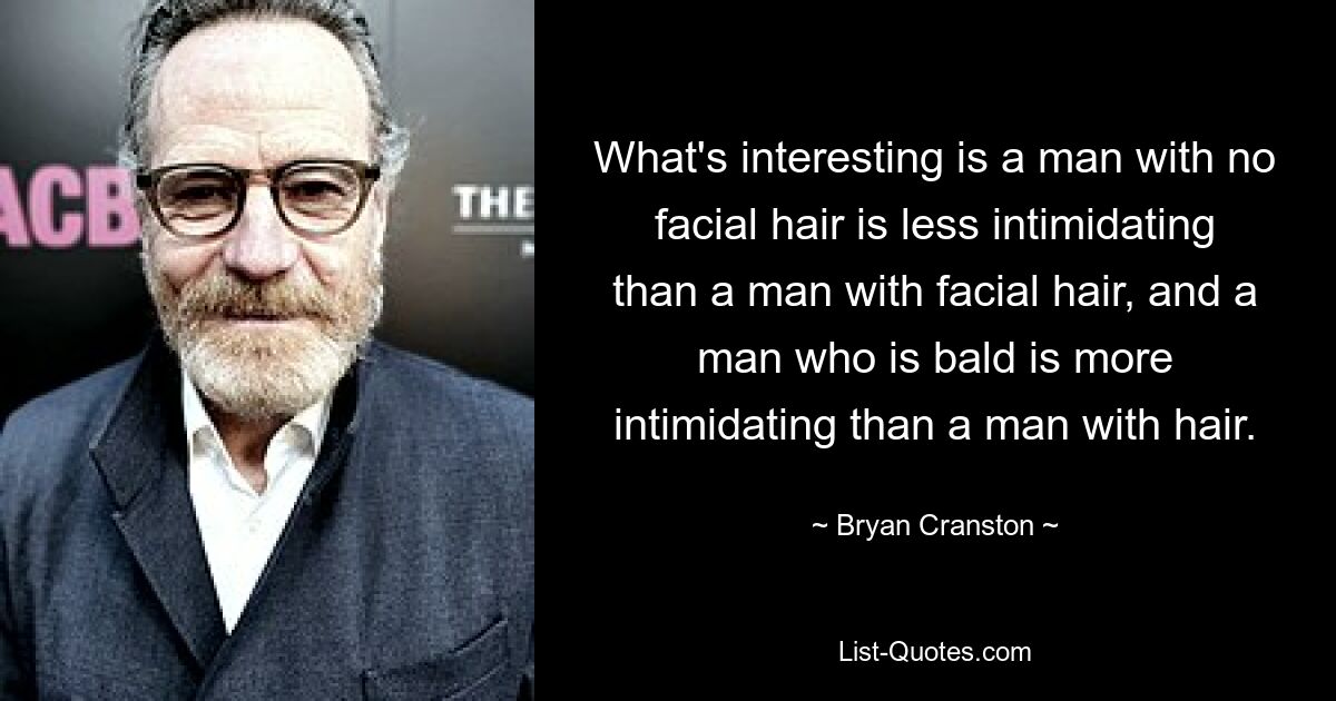 What's interesting is a man with no facial hair is less intimidating than a man with facial hair, and a man who is bald is more intimidating than a man with hair. — © Bryan Cranston