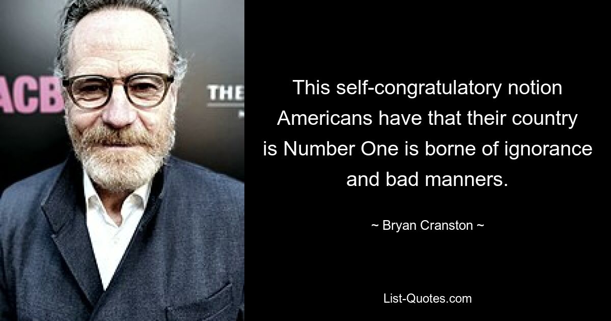 This self-congratulatory notion Americans have that their country is Number One is borne of ignorance and bad manners. — © Bryan Cranston