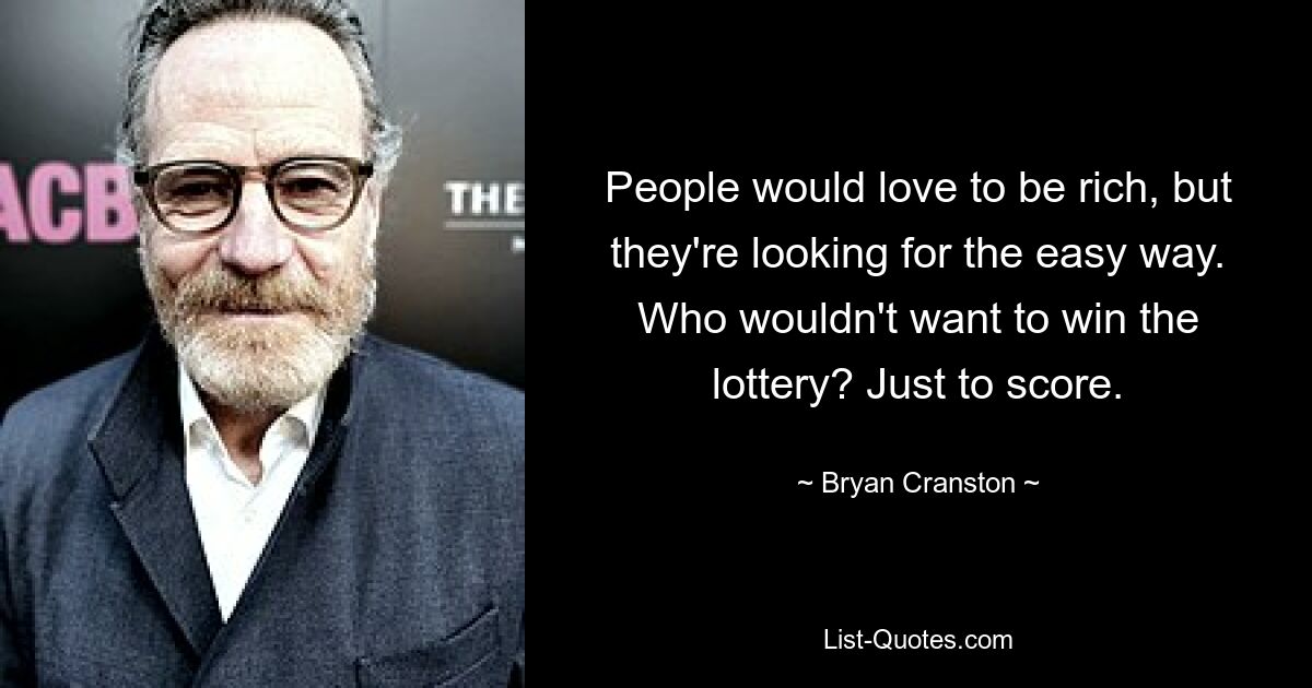 People would love to be rich, but they're looking for the easy way. Who wouldn't want to win the lottery? Just to score. — © Bryan Cranston