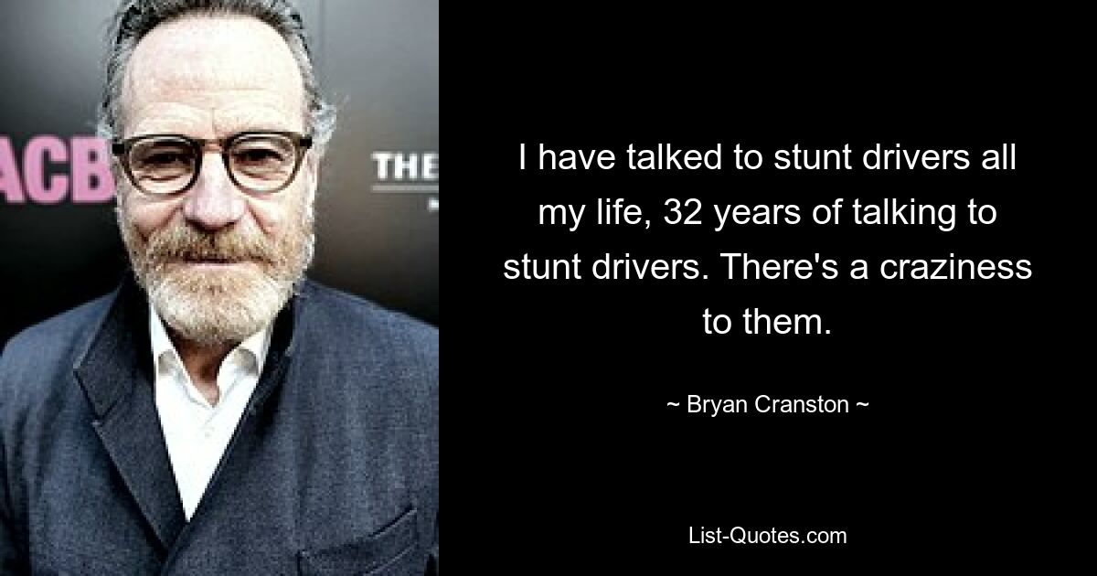 I have talked to stunt drivers all my life, 32 years of talking to stunt drivers. There's a craziness to them. — © Bryan Cranston