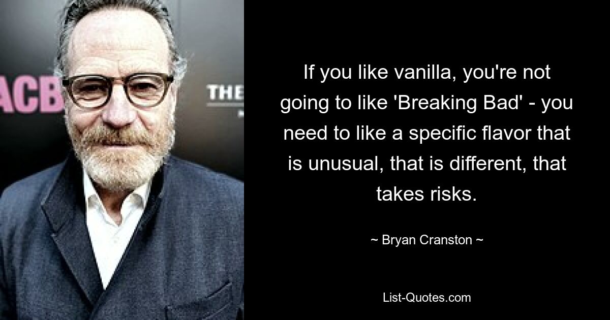 If you like vanilla, you're not going to like 'Breaking Bad' - you need to like a specific flavor that is unusual, that is different, that takes risks. — © Bryan Cranston