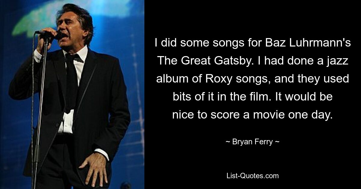 I did some songs for Baz Luhrmann's The Great Gatsby. I had done a jazz album of Roxy songs, and they used bits of it in the film. It would be nice to score a movie one day. — © Bryan Ferry