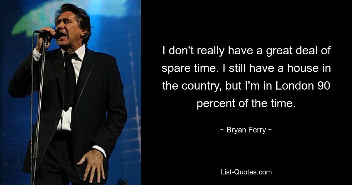 I don't really have a great deal of spare time. I still have a house in the country, but I'm in London 90 percent of the time. — © Bryan Ferry