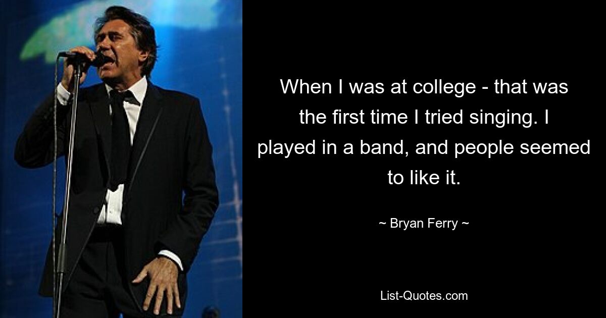 When I was at college - that was the first time I tried singing. I played in a band, and people seemed to like it. — © Bryan Ferry