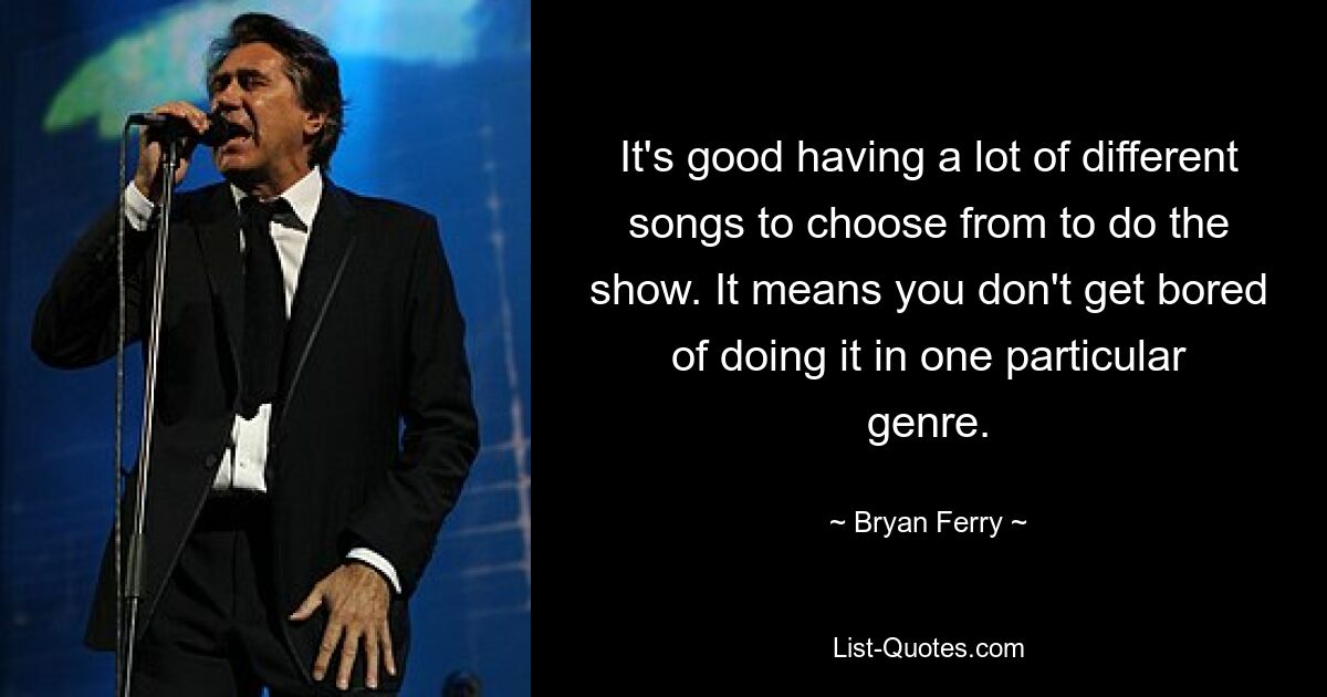 It's good having a lot of different songs to choose from to do the show. It means you don't get bored of doing it in one particular genre. — © Bryan Ferry