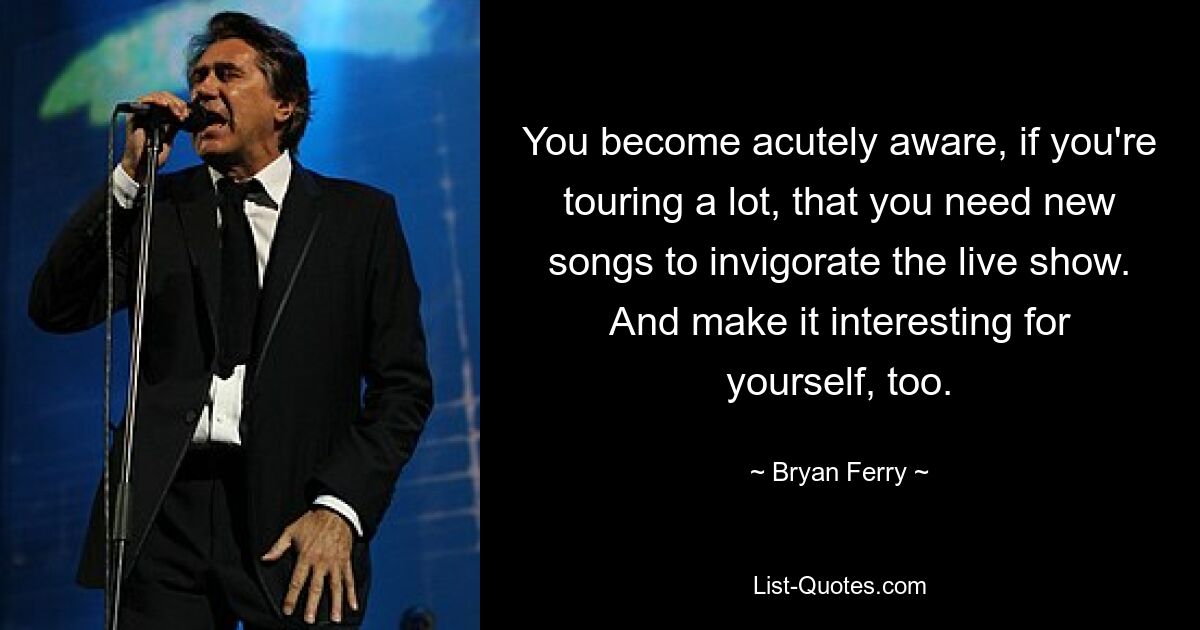 You become acutely aware, if you're touring a lot, that you need new songs to invigorate the live show. And make it interesting for yourself, too. — © Bryan Ferry