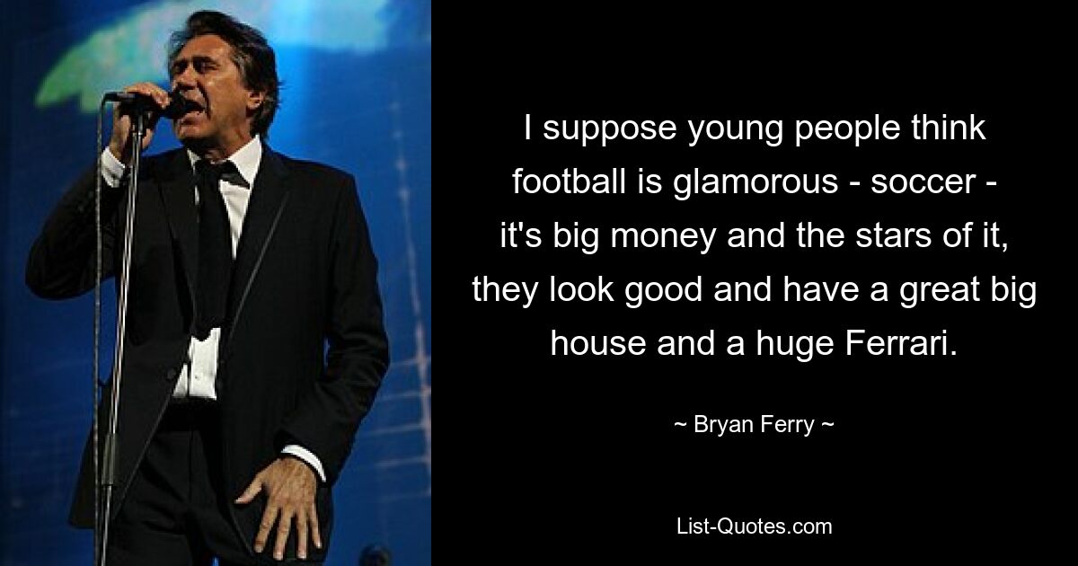 I suppose young people think football is glamorous - soccer - it's big money and the stars of it, they look good and have a great big house and a huge Ferrari. — © Bryan Ferry