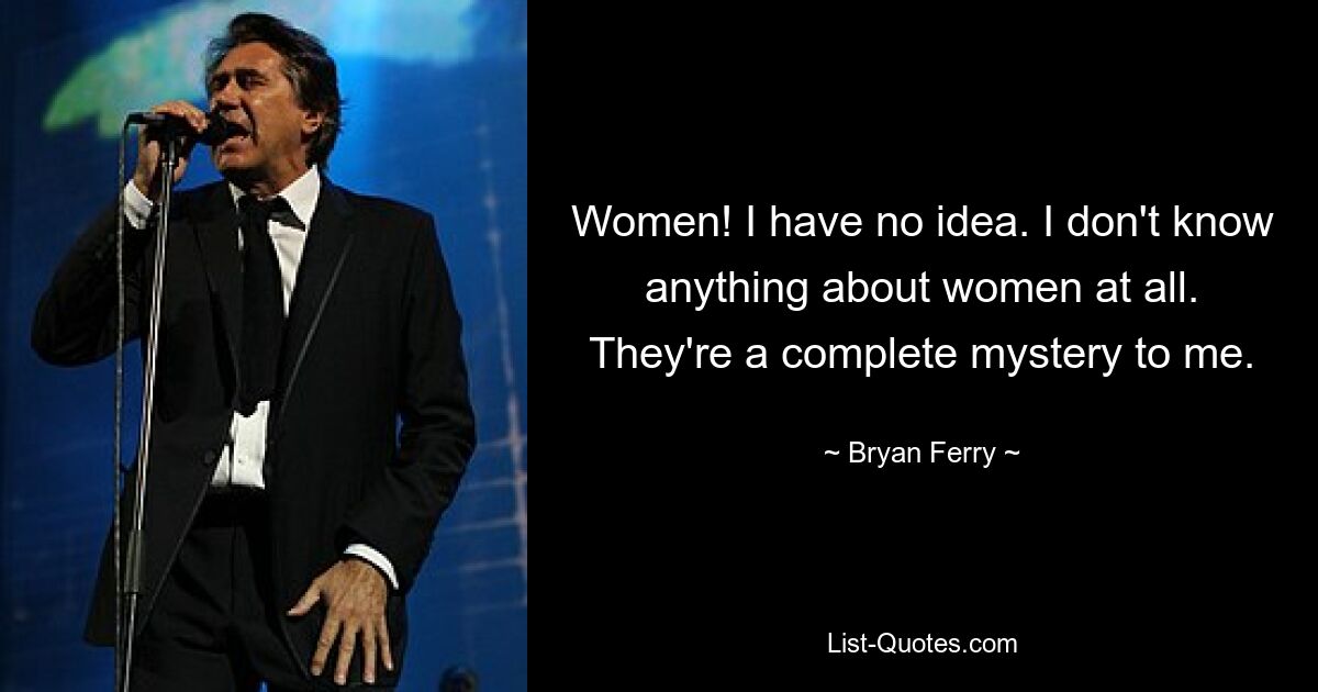 Women! I have no idea. I don't know anything about women at all. They're a complete mystery to me. — © Bryan Ferry