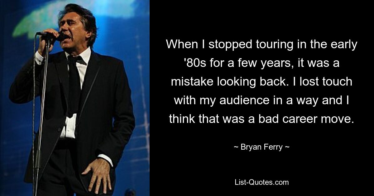 When I stopped touring in the early '80s for a few years, it was a mistake looking back. I lost touch with my audience in a way and I think that was a bad career move. — © Bryan Ferry